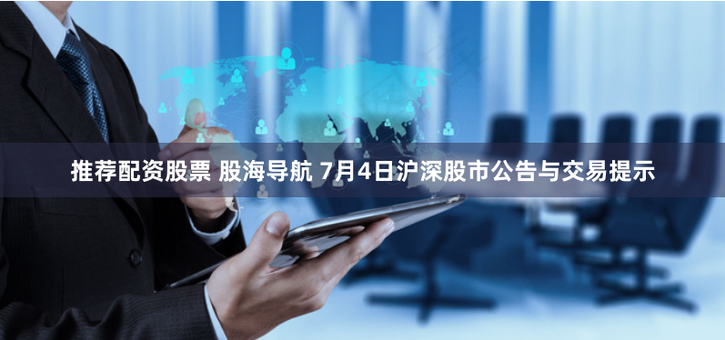 推荐配资股票 股海导航 7月4日沪深股市公告与交易提示