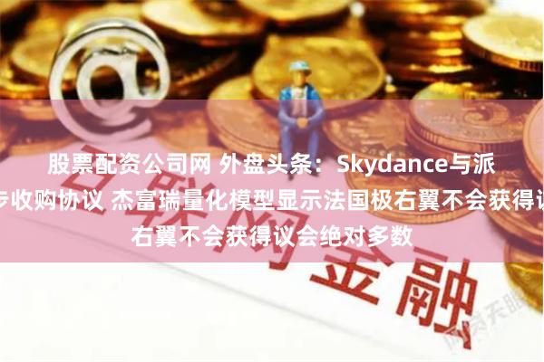 股票配资公司网 外盘头条：Skydance与派拉蒙达成初步收购协议 杰富瑞量化模型显示法国极右翼不会获得议会绝对多数