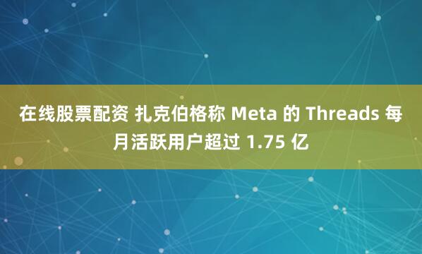 在线股票配资 扎克伯格称 Meta 的 Threads 每月活跃用户超过 1.75 亿