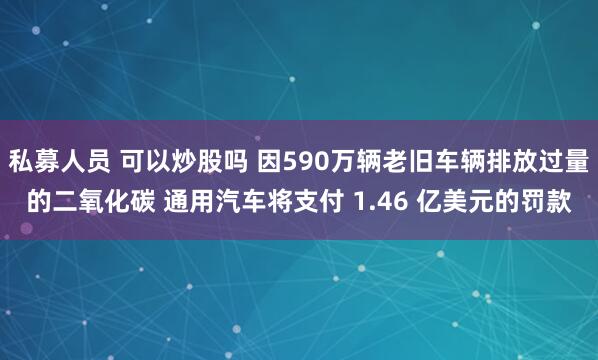 私募人员 可以炒股吗 因590万辆老旧车辆排放过量的二氧化碳 通用汽车将支付 1.46 亿美元的罚款