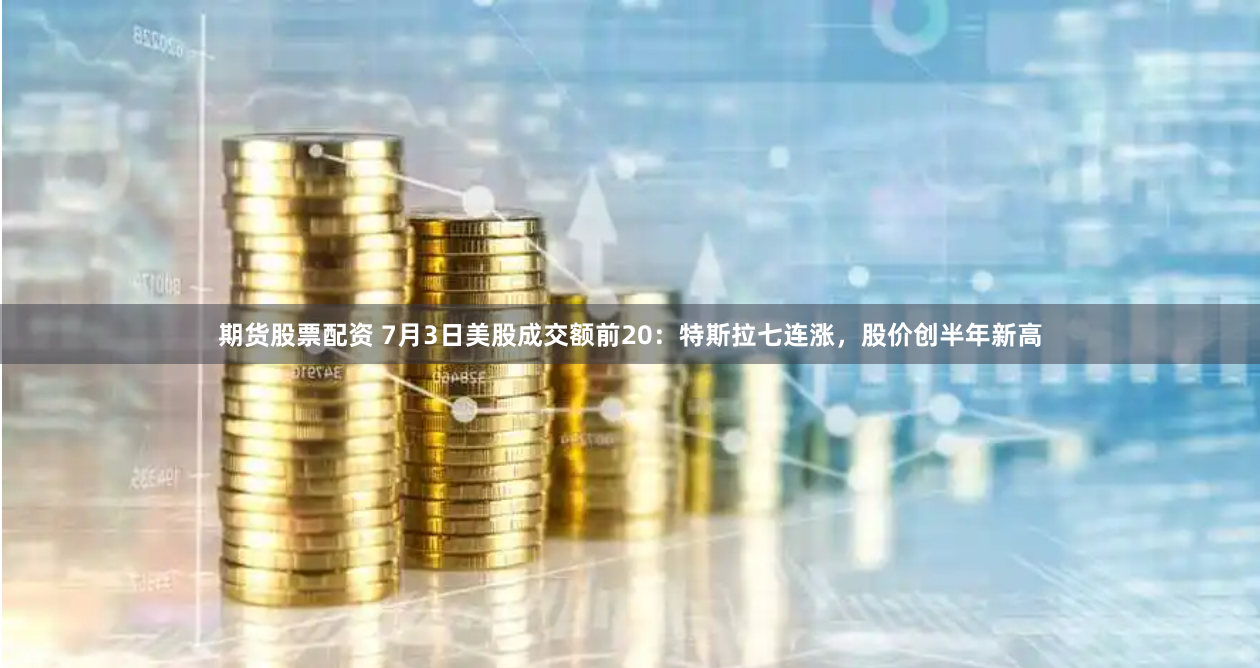 期货股票配资 7月3日美股成交额前20：特斯拉七连涨，股价创半年新高