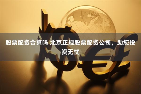 股票配资合算吗 北京正规股票配资公司，助您投资无忧