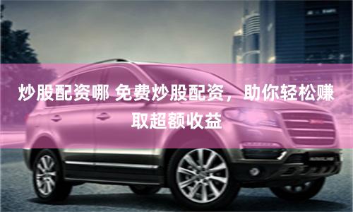 炒股配资哪 免费炒股配资，助你轻松赚取超额收益