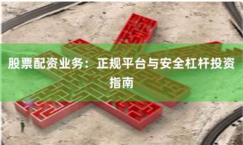 股票配资业务：正规平台与安全杠杆投资指南